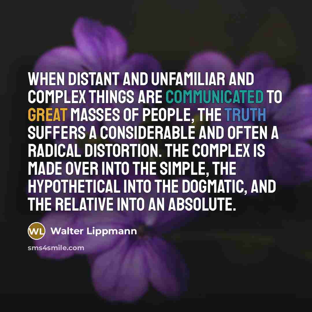 “When distant and unfamiliar and complex things are communicated to great masses of people, the truth suffers a considerable and often a radical distortion. The complex is made over into the simple, the hypothetical into the dogmatic, and the relative into an absolute.” quote by Walter Lippmann