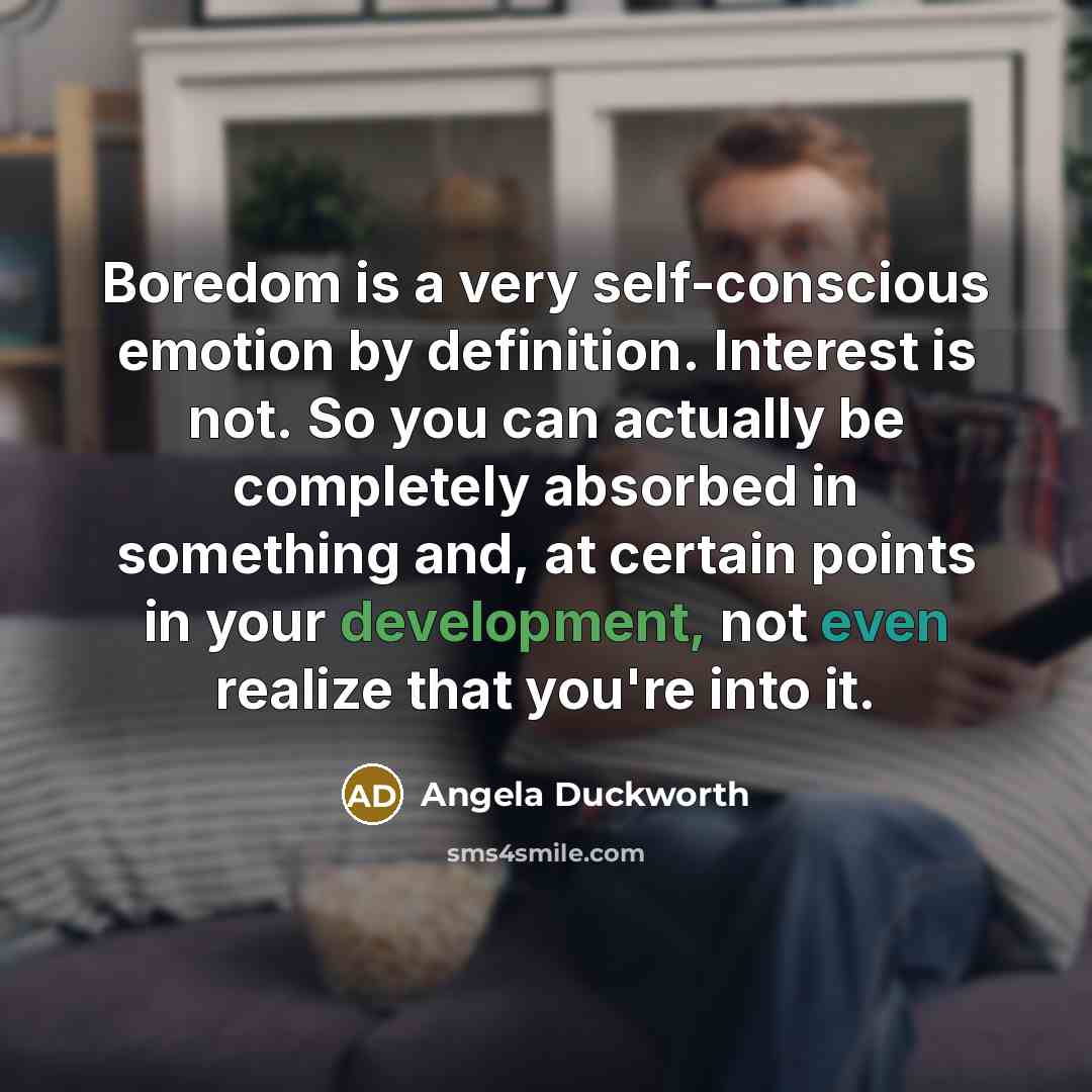 “Boredom is a very self-conscious emotion by definition. Interest is not. So you can actually be completely absorbed in something and, at certain points in your development, not even realize that you're into it.” quote by Angela Duckworth