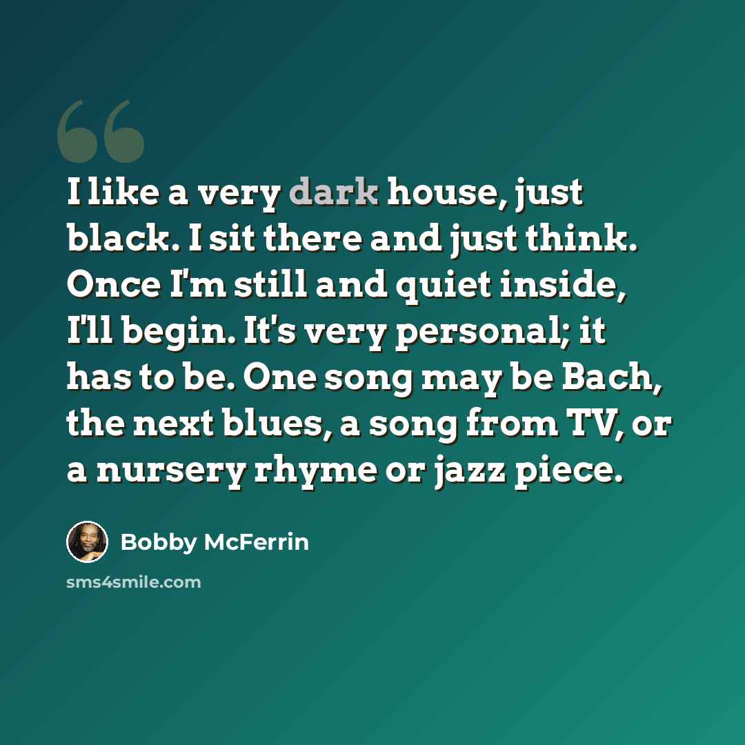 “I like a very dark house, just black. I sit there and just think. Once I'm still and quiet inside, I'll begin. It's very personal; it has to be. One song may be Bach, the next blues, a song from TV, or a nursery rhyme or jazz piece.” quote by Bobby McFerrin