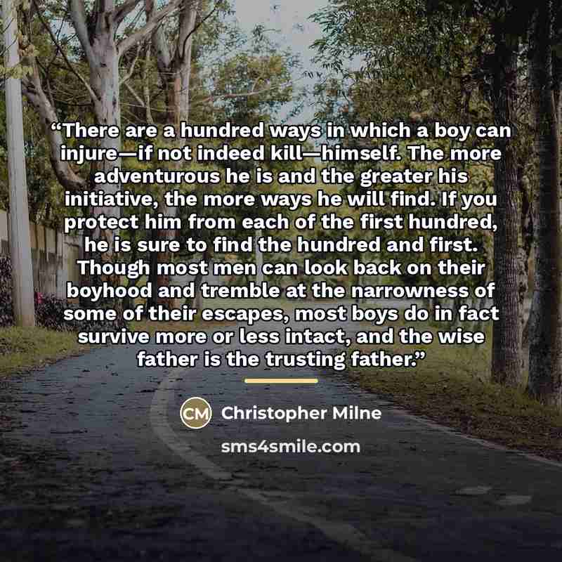“There are a hundred ways in which a boy can injure—if not indeed kill—himself. The more adventurous he is and the greater his initiative, the more ways he will find. If you protect him from each of the first hundred, he is sure to find the hundred and first. Though most men can look back on their…” quote by Christopher Milne