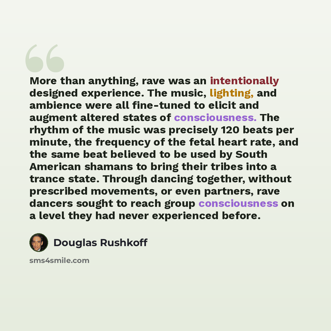 “More than anything, rave was an intentionally designed experience. The music, lighting, and ambience were all fine-tuned to elicit and augment altered states of consciousness. The rhythm of the music was precisely 120 beats per minute, the frequency of the fetal heart rate, and the same beat…” quote by Douglas Rushkoff
