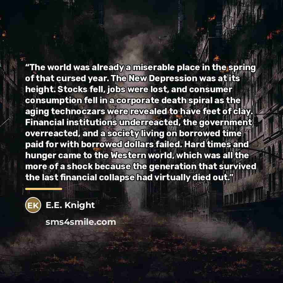 “The world was already a miserable place in the spring of that cursed year. The New Depression was at its height. Stocks fell, jobs were lost, and consumer consumption fell in a corporate death spiral as the aging technoczars were revealed to have feet of clay. Financial institutions underreacted…” quote by E.E. Knight