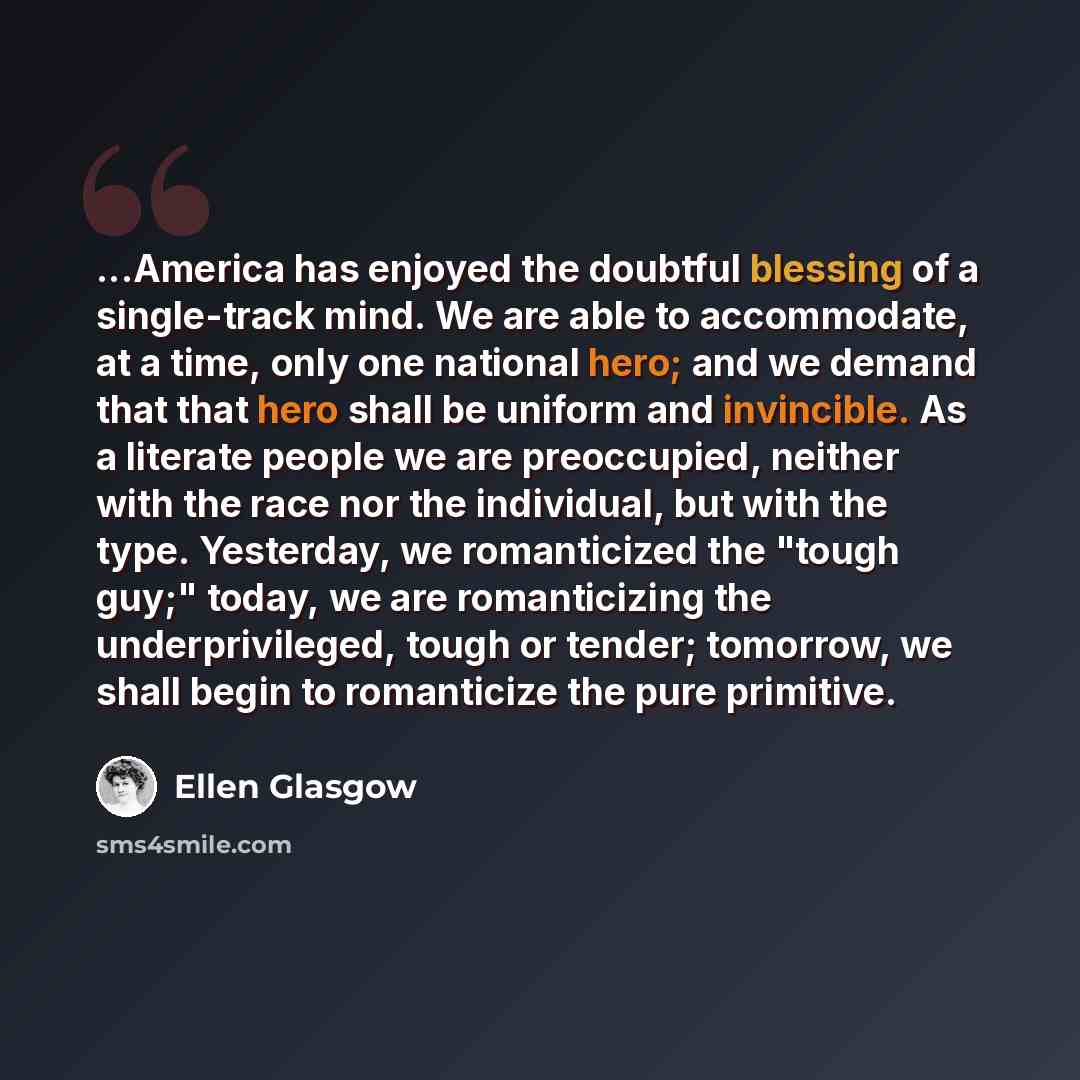 “...America has enjoyed the doubtful blessing of a single-track mind. We are able to accommodate, at a time, only one national hero; and we demand that that hero shall be uniform and invincible. As a literate people we are preoccupied, neither with the race nor the individual, but with the type…” quote by Ellen Glasgow