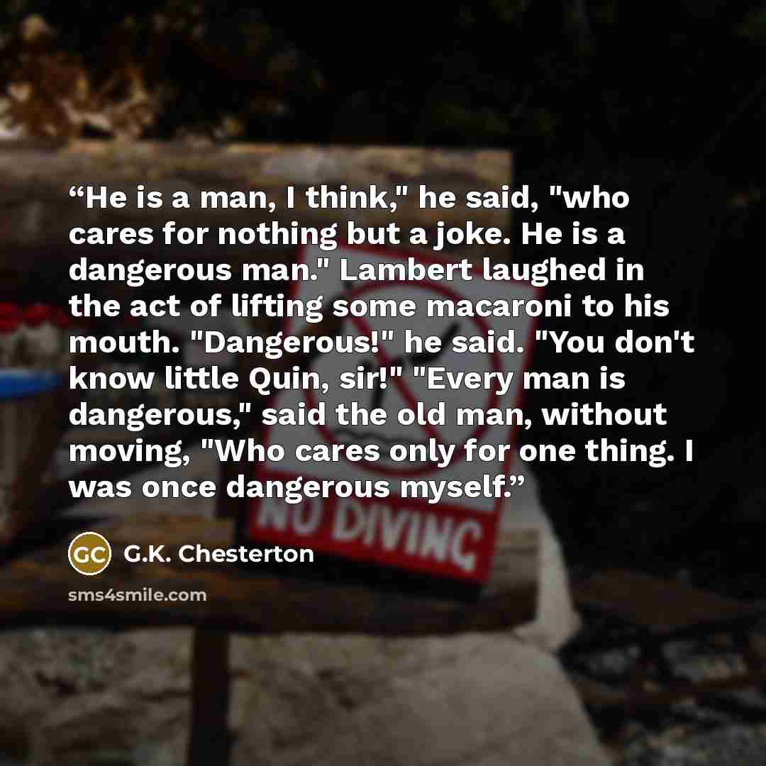 “He is a man, I think," he said, "who cares for nothing but a joke. He is a dangerous man." Lambert laughed in the act of lifting some macaroni to his mouth. "Dangerous!" he said. "You don't know little Quin, sir!" "Every man is dangerous," said the old man, without moving, "Who cares only for one…” quote by G.K. Chesterton