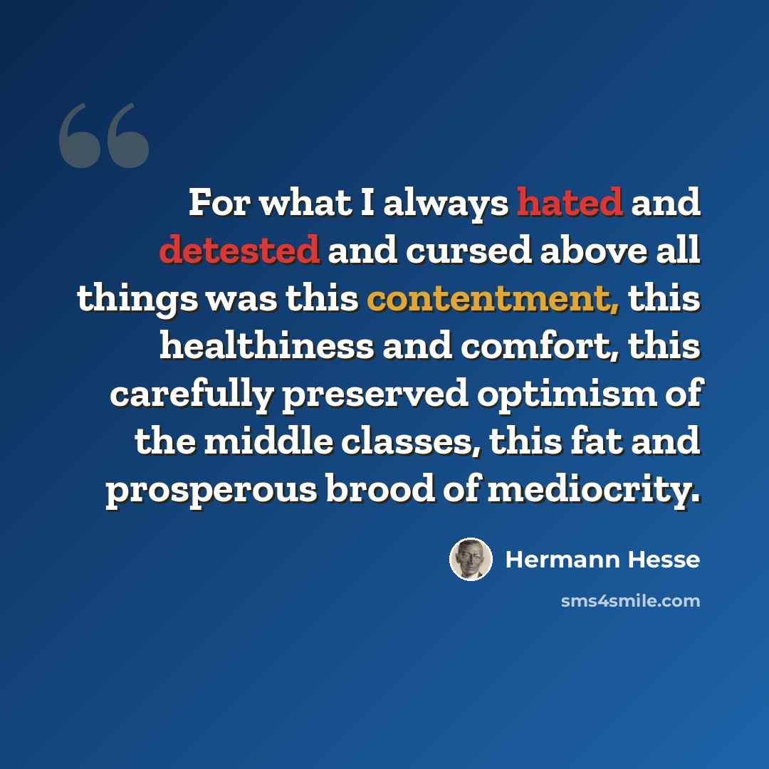 “For what I always hated and detested and cursed above all things was this contentment, this healthiness and comfort, this carefully preserved optimism of the middle classes, this fat and prosperous brood of mediocrity.” quote by Hermann Hesse