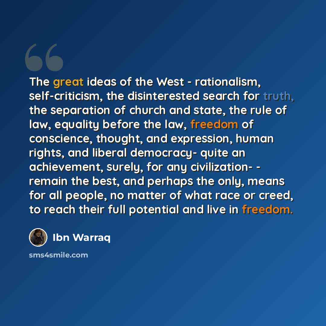 “The great ideas of the West - rationalism, self-criticism, the disinterested search for truth, the separation of church and state, the rule of law, equality before the law, freedom of conscience, thought, and expression, human rights, and liberal democracy- quite an achievement, surely, for any…” quote by Ibn Warraq