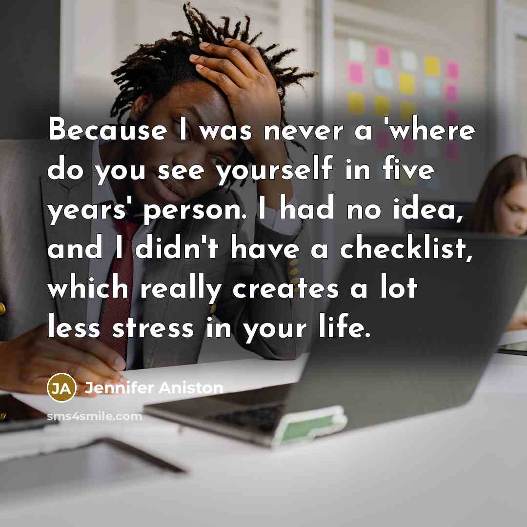“Because I was never a 'where do you see yourself in five years' person. I had no idea, and I didn't have a checklist, which really creates a lot less stress in your life.” quote by Jennifer Aniston