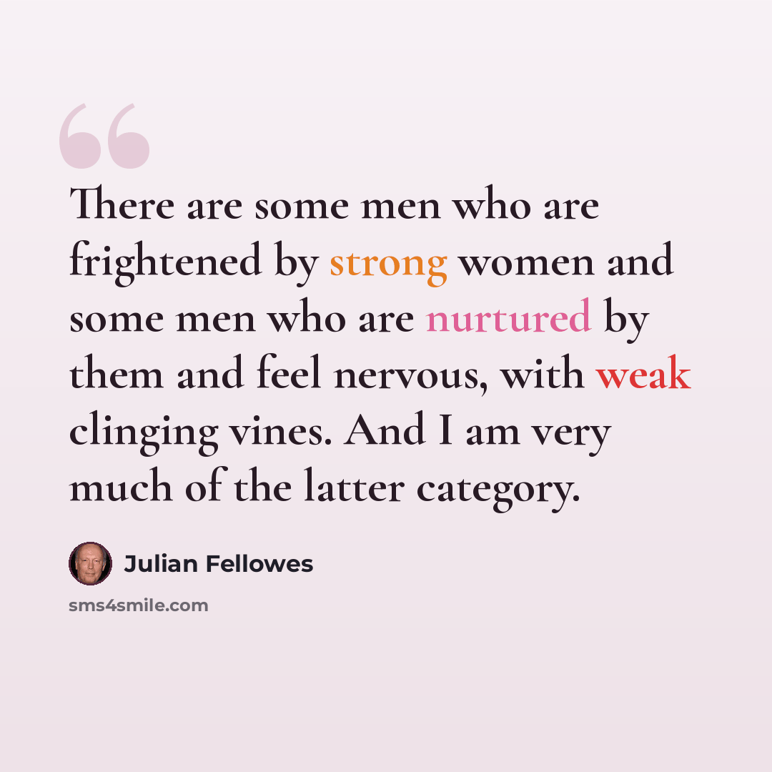 “There are some men who are frightened by strong women and some men who are nurtured by them and feel nervous, with weak clinging vines. And I am very much of the latter category.” quote by Julian Fellowes
