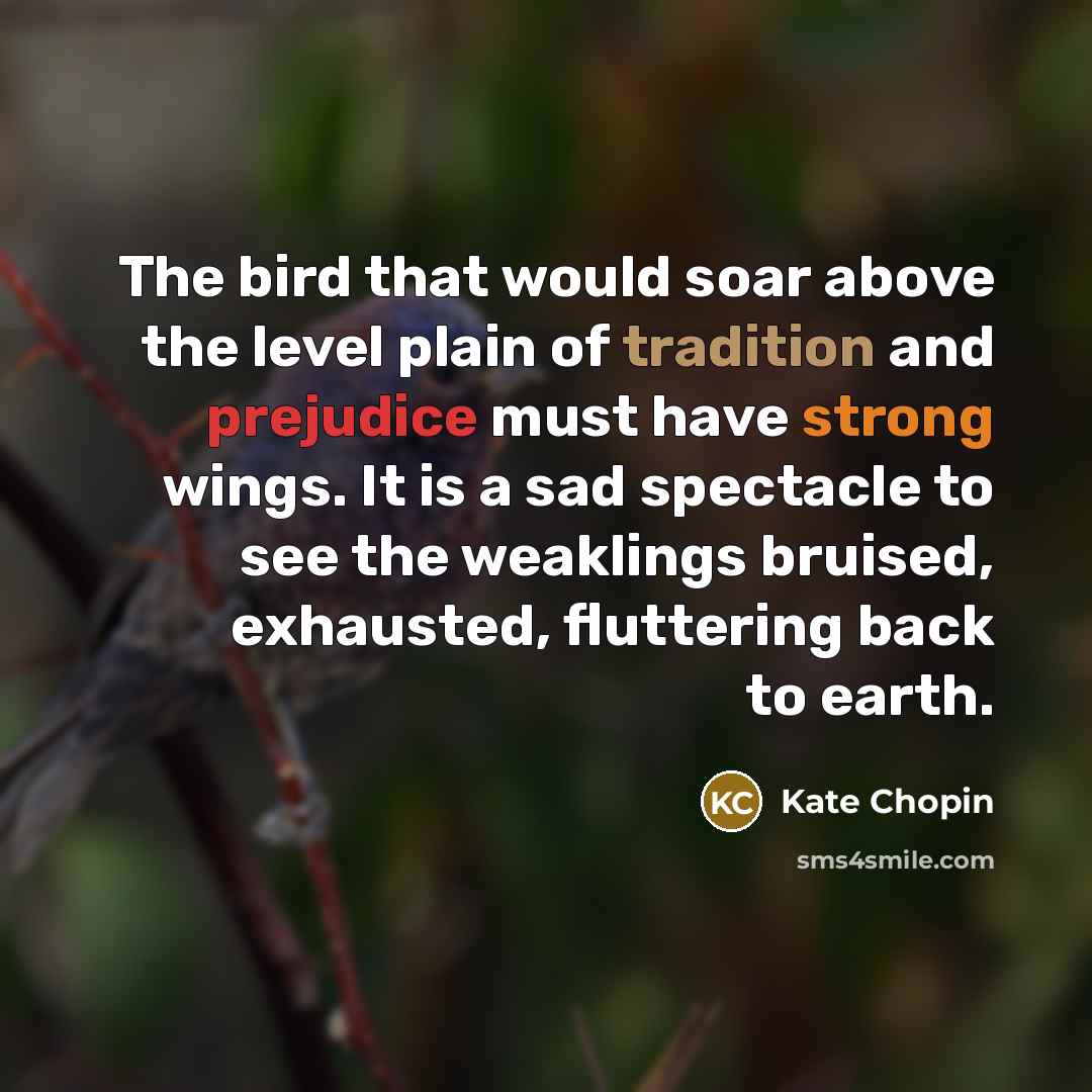 “The bird that would soar above the level plain of tradition and prejudice must have strong wings. It is a sad spectacle to see the weaklings bruised, exhausted, fluttering back to earth.” quote by Kate Chopin
