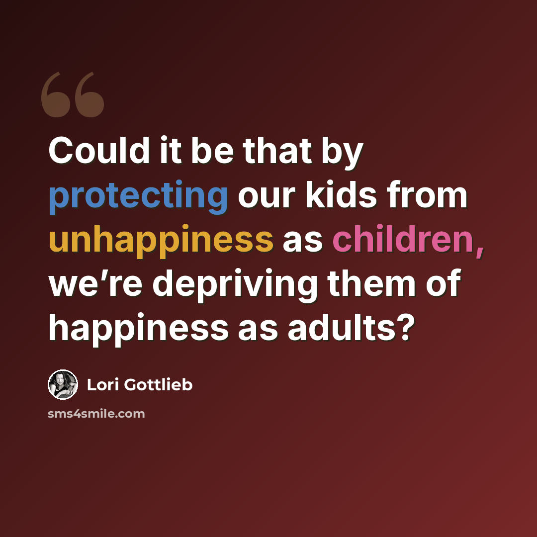 “Could it be that by protecting our kids from unhappiness as children, we’re depriving them of happiness as adults?” quote by Lori Gottlieb