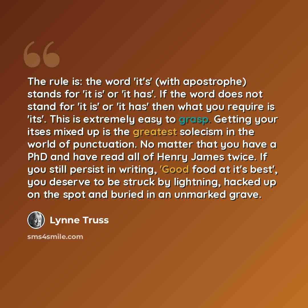 “The rule is: the word 'it's' (with apostrophe) stands for 'it is' or 'it has'. If the word does not stand for 'it is' or 'it has' then what you require is 'its'. This is extremely easy to grasp. Getting your itses mixed up is the greatest solecism in the world of punctuation. No matter that you…” quote by Lynne Truss