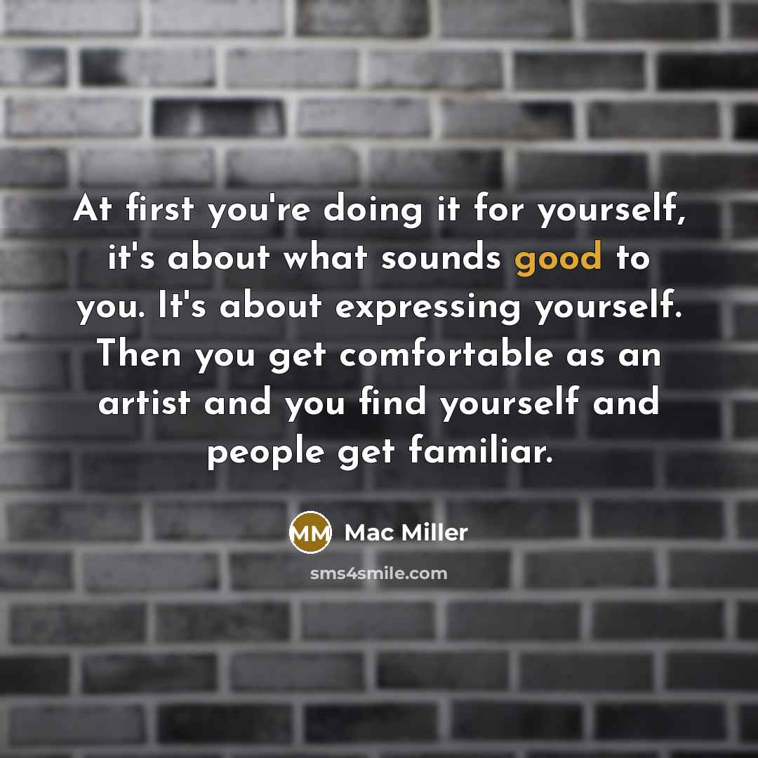 “At first you're doing it for yourself, it's about what sounds good to you. It's about expressing yourself. Then you get comfortable as an artist and you find yourself and people get familiar.” quote by Mac Miller