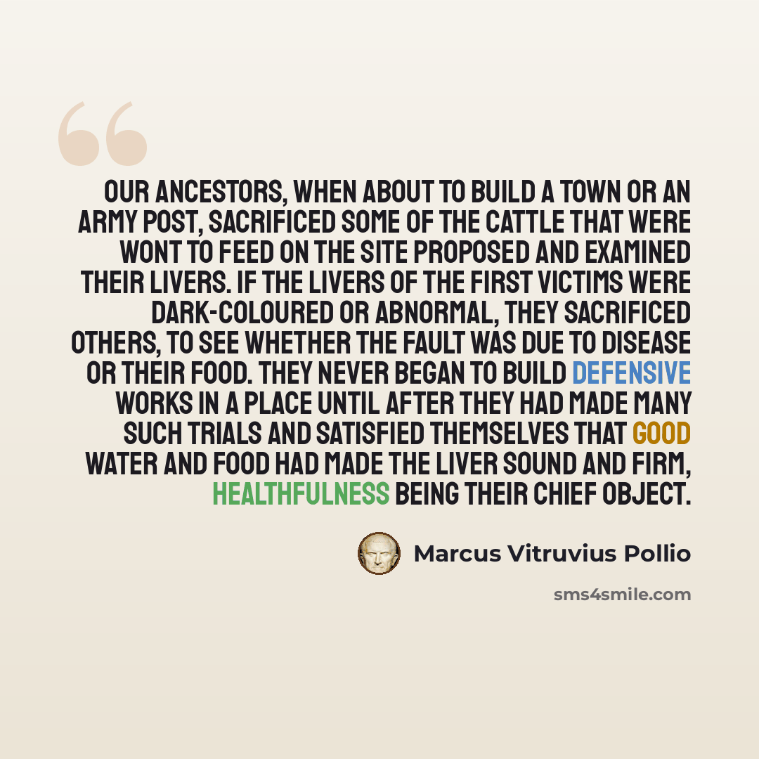 “Our ancestors, when about to build a town or an army post, sacrificed some of the cattle that were wont to feed on the site proposed and examined their livers. If the livers of the first victims were dark-coloured or abnormal, they sacrificed others, to see whether the fault was due to disease or…” quote by Marcus Vitruvius Pollio