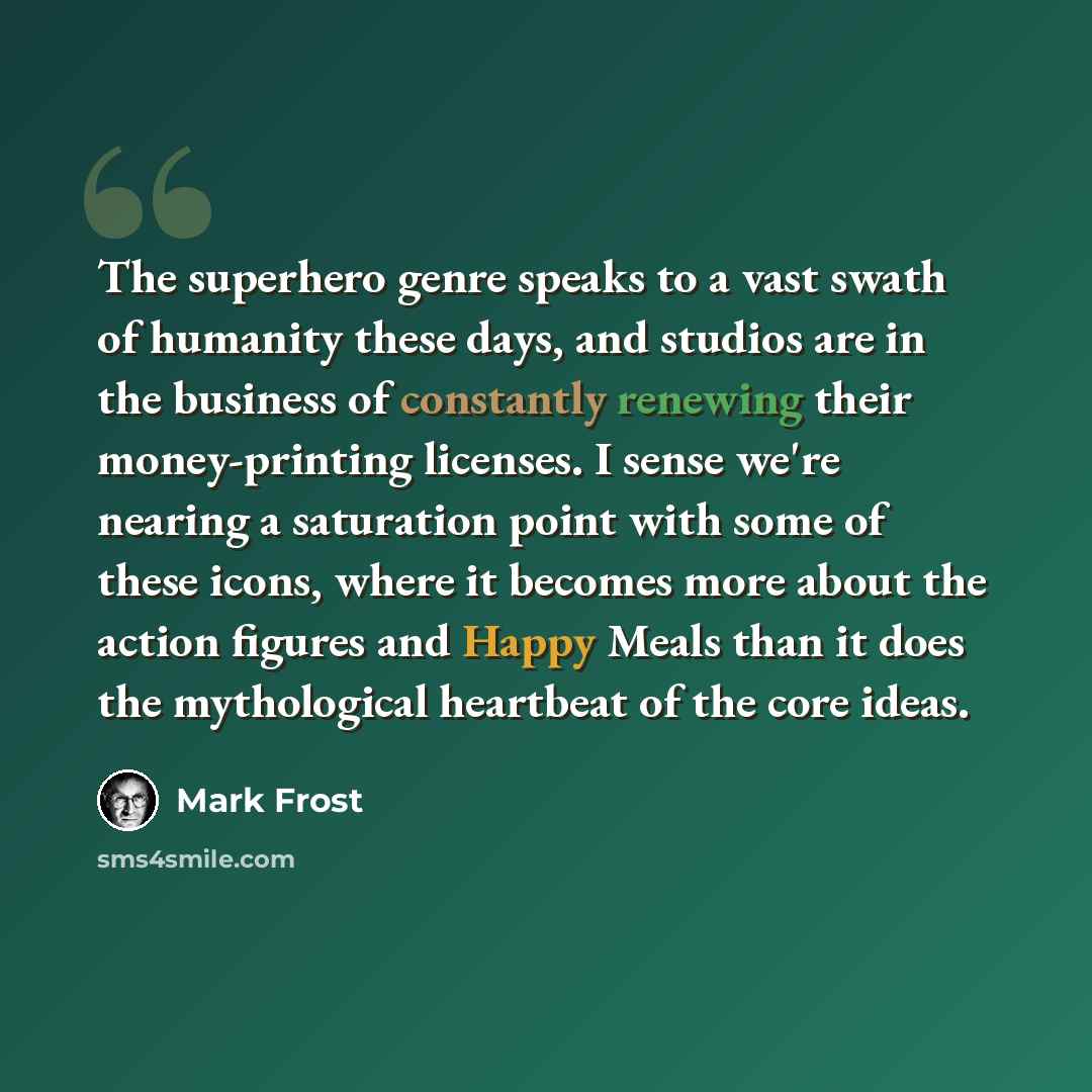“The superhero genre speaks to a vast swath of humanity these days, and studios are in the business of constantly renewing their money-printing licenses. I sense we're nearing a saturation point with some of these icons, where it becomes more about the action figures and Happy Meals than it does…” quote by Mark Frost