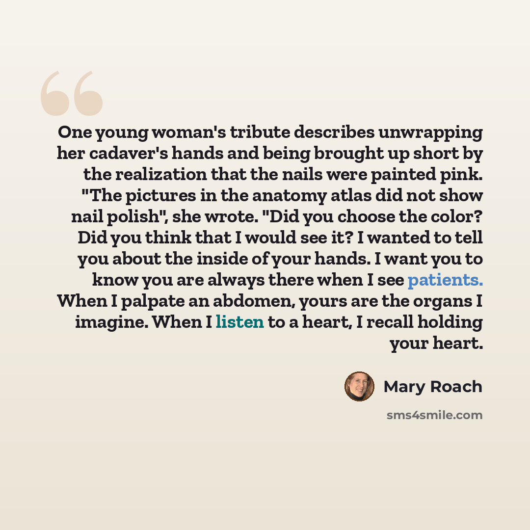 “One young woman's tribute describes unwrapping her cadaver's hands and being brought up short by the realization that the nails were painted pink. "The pictures in the anatomy atlas did not show nail polish", she wrote. "Did you choose the color? Did you think that I would see it? I wanted to tell…” quote by Mary Roach