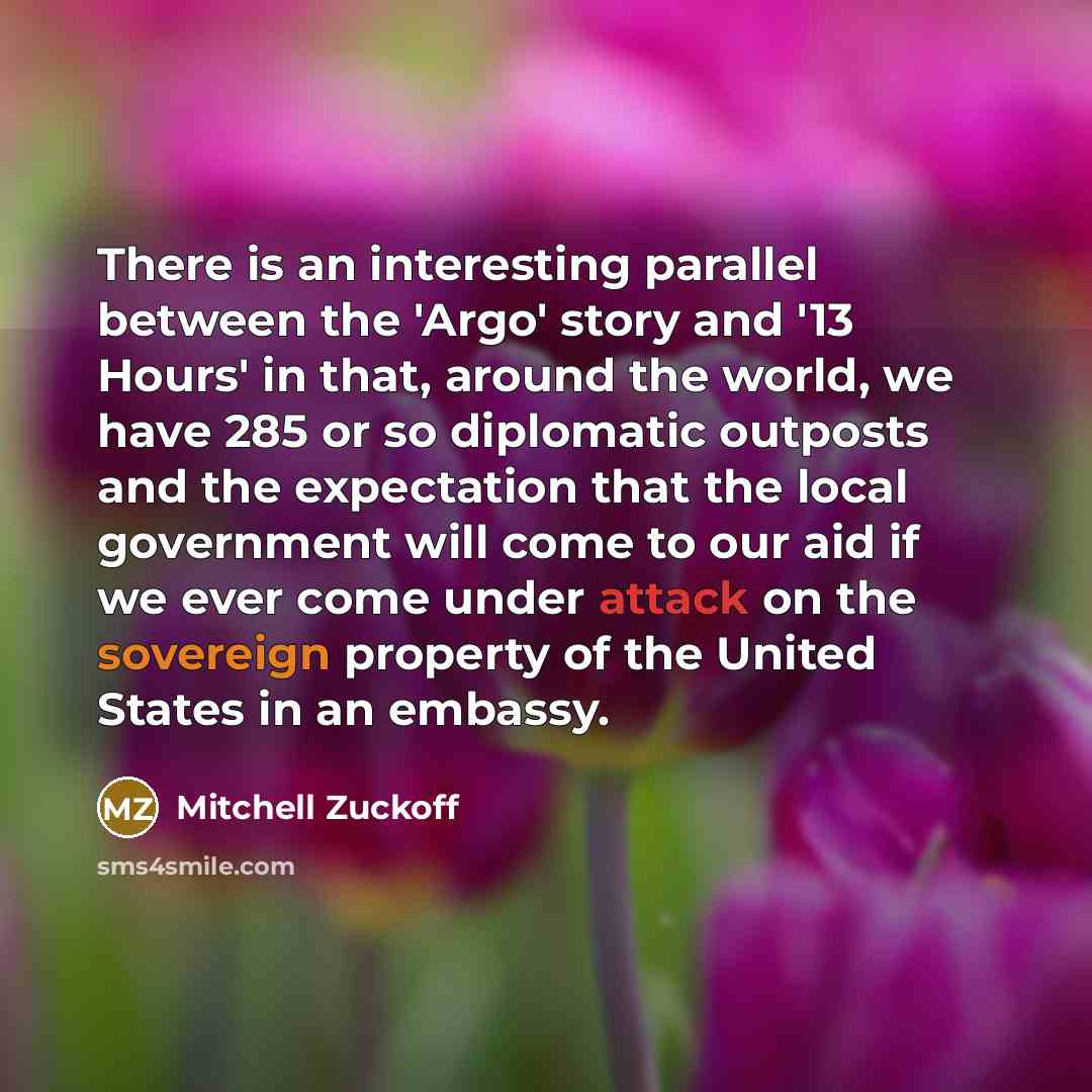 “There is an interesting parallel between the 'Argo' story and '13 Hours' in that, around the world, we have 285 or so diplomatic outposts and the expectation that the local government will come to our aid if we ever come under attack on the sovereign property of the United States in an embassy.” quote by Mitchell Zuckoff