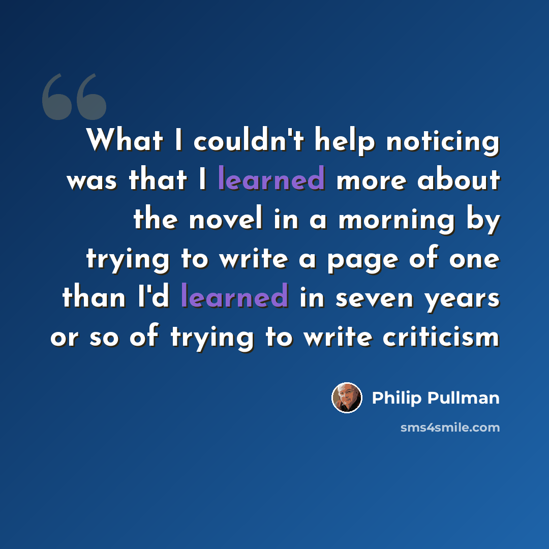 “What I couldn't help noticing was that I learned more about the novel in a morning by trying to write a page of one than I'd learned in seven years or so of trying to write criticism” quote by Philip Pullman