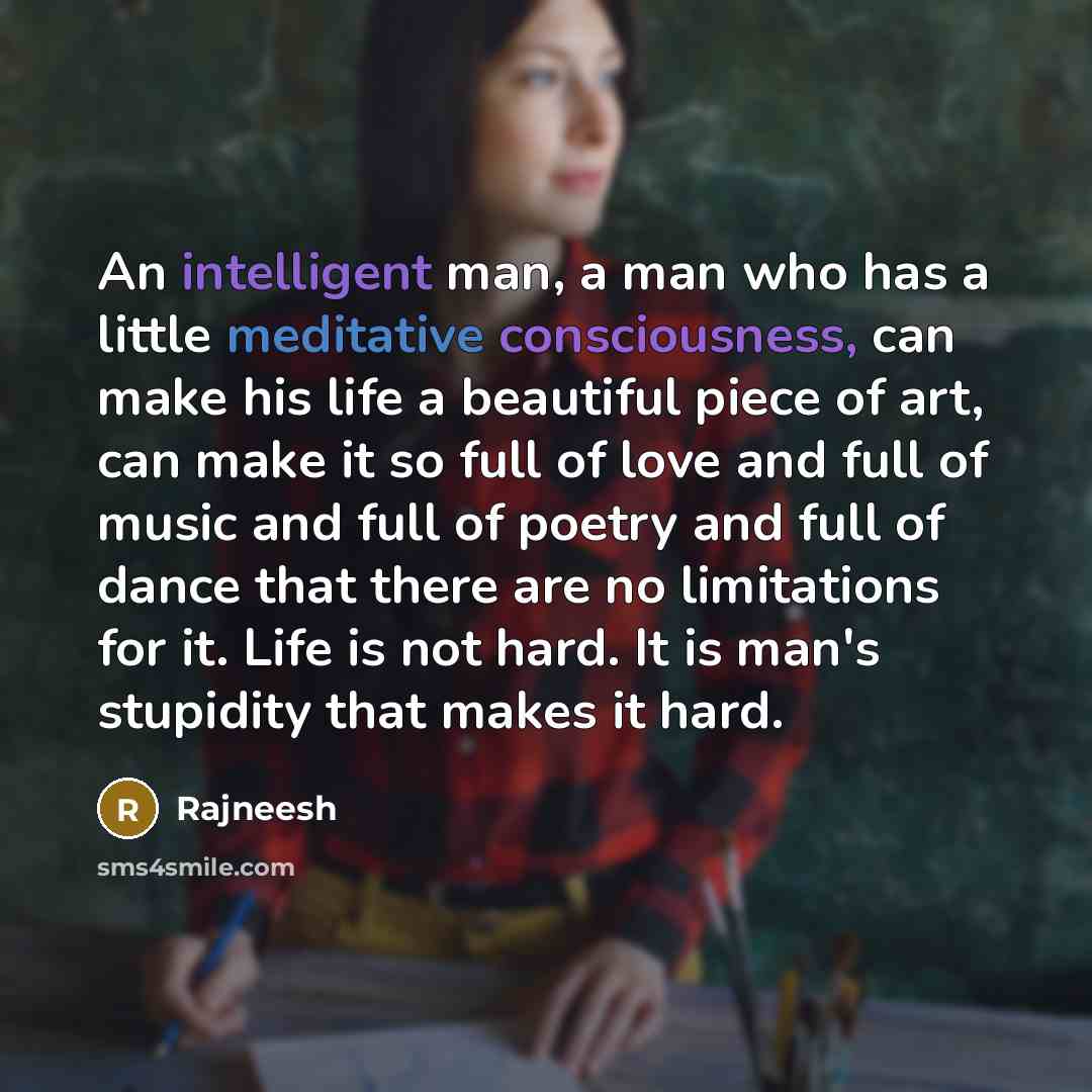 “An intelligent man, a man who has a little meditative consciousness, can make his life a beautiful piece of art, can make it so full of love and full of music and full of poetry and full of dance that there are no limitations for it. Life is not hard. It is man's stupidity that makes it hard.” quote by Rajneesh