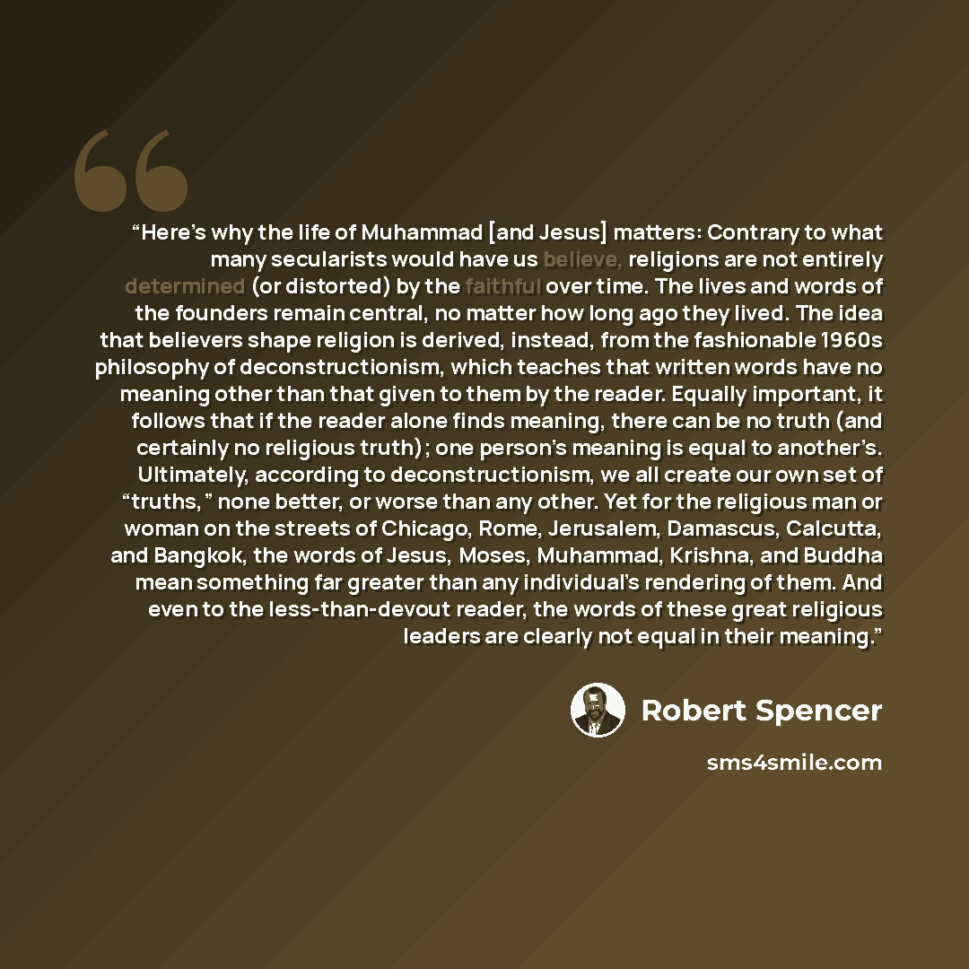 “Here’s why the life of Muhammad [and Jesus] matters: Contrary to what many secularists would have us believe, religions are not entirely determined (or distorted) by the faithful over time. The lives and words of the founders remain central, no matter how long ago they lived. The idea that…” quote by Robert Spencer