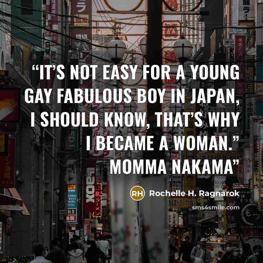 “It’s not easy for a young gay fabulous boy in Japan, I should know, that’s why I became a woman.” Momma Nakama” quote by Rochelle H. Ragnarok