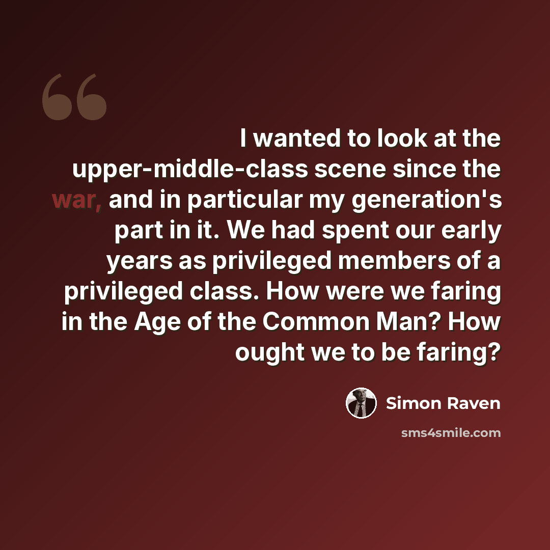 “I wanted to look at the upper-middle-class scene since the war, and in particular my generation's part in it. We had spent our early years as privileged members of a privileged class. How were we faring in the Age of the Common Man? How ought we to be faring?” quote by Simon Raven