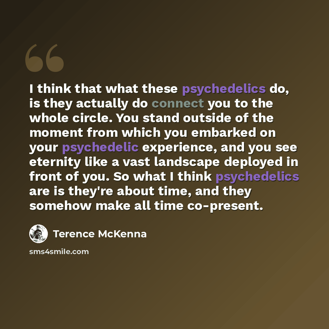 “I think that what these psychedelics do, is they actually do connect you to the whole circle. You stand outside of the moment from which you embarked on your psychedelic experience, and you see eternity like a vast landscape deployed in front of you. So what I think psychedelics are is they're…” quote by Terence McKenna
