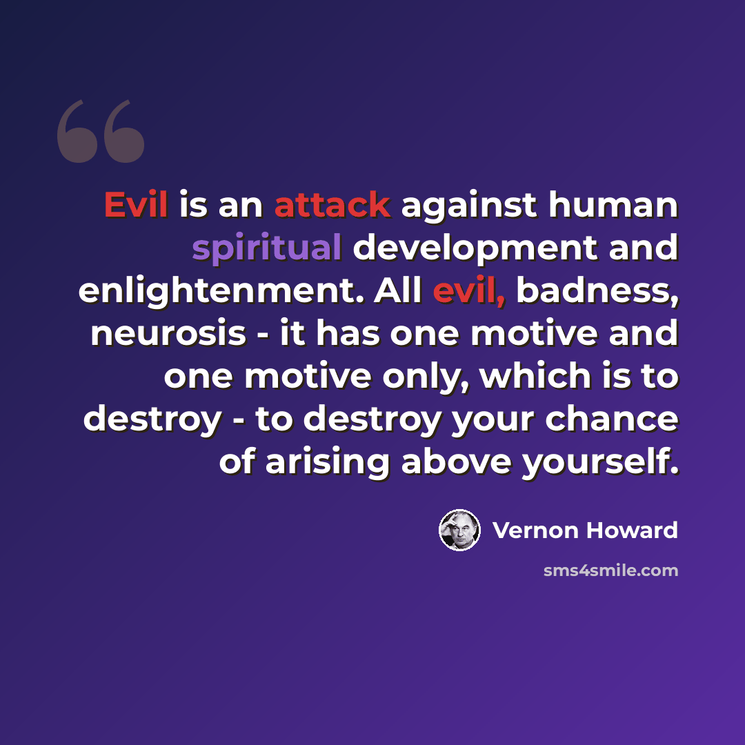 “Evil is an attack against human spiritual development and enlightenment. All evil, badness, neurosis - it has one motive and one motive only, which is to destroy - to destroy your chance of arising above yourself.” quote by Vernon Howard