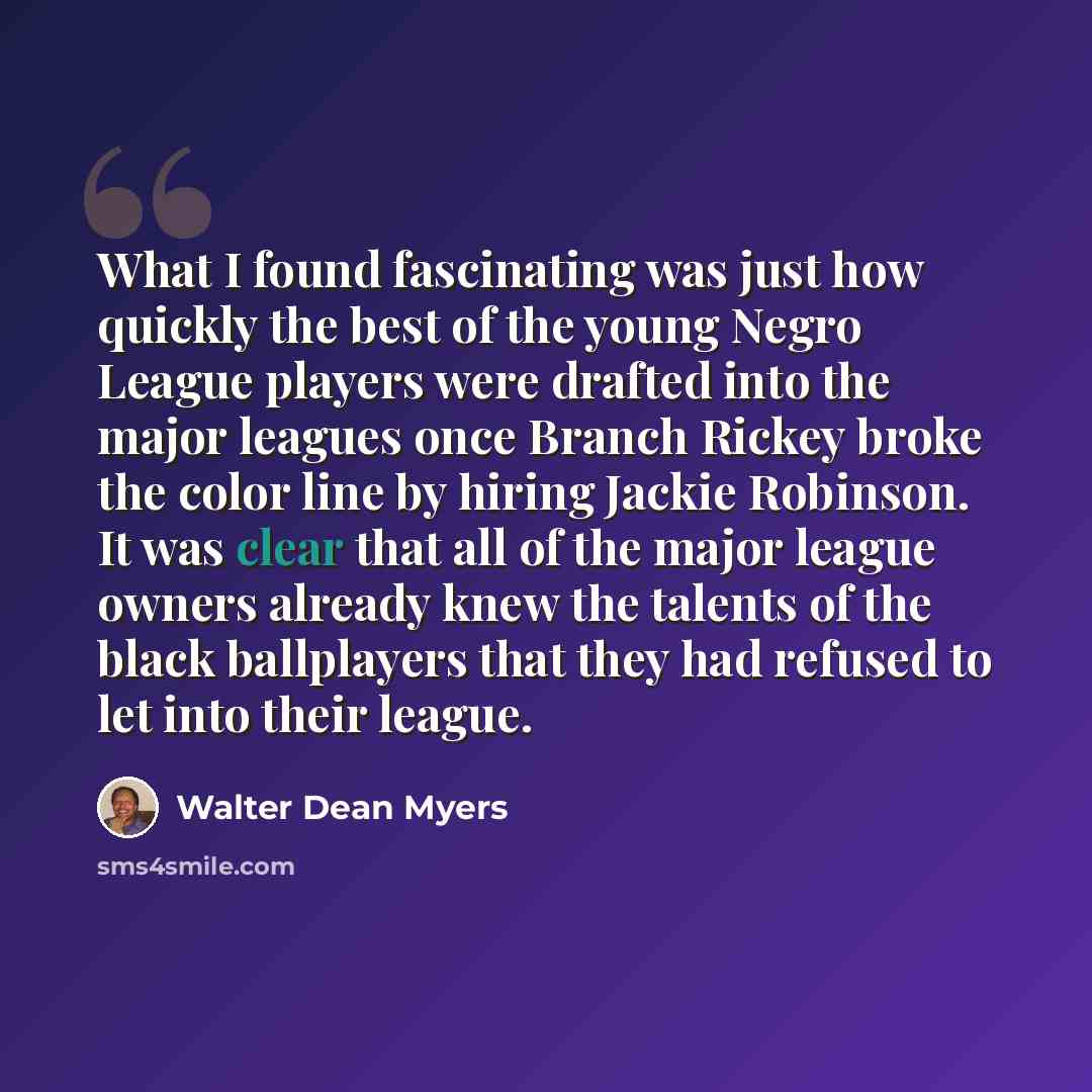 “What I found fascinating was just how quickly the best of the young Negro League players were drafted into the major leagues once Branch Rickey broke the color line by hiring Jackie Robinson. It was clear that all of the major league owners already knew the talents of the black ballplayers that…” quote by Walter Dean Myers