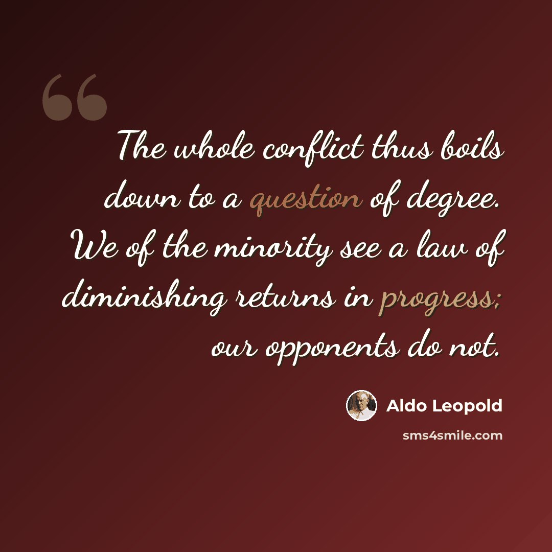 “The whole conflict thus boils down to a question of degree. We of the minority see a law of diminishing returns in progress; our opponents do not.” quote by Aldo Leopold