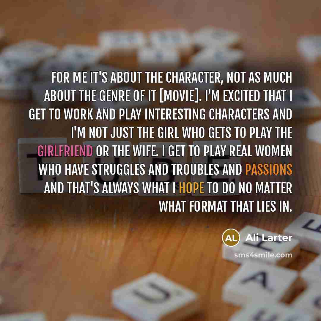 “For me it's about the character, not as much about the genre of it [movie]. I'm excited that I get to work and play interesting characters and I'm not just the girl who gets to play the girlfriend or the wife. I get to play real women who have struggles and troubles and passions and that's always…” quote by Ali Larter