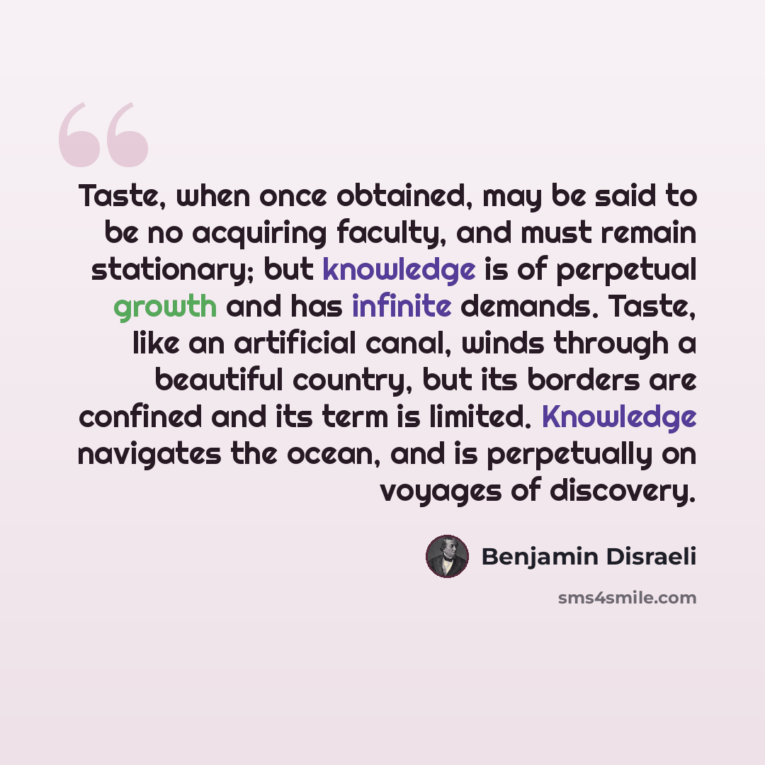“Taste, when once obtained, may be said to be no acquiring faculty, and must remain stationary; but knowledge is of perpetual growth and has infinite demands. Taste, like an artificial canal, winds through a beautiful country, but its borders are confined and its term is limited. Knowledge…” quote by Benjamin Disraeli
