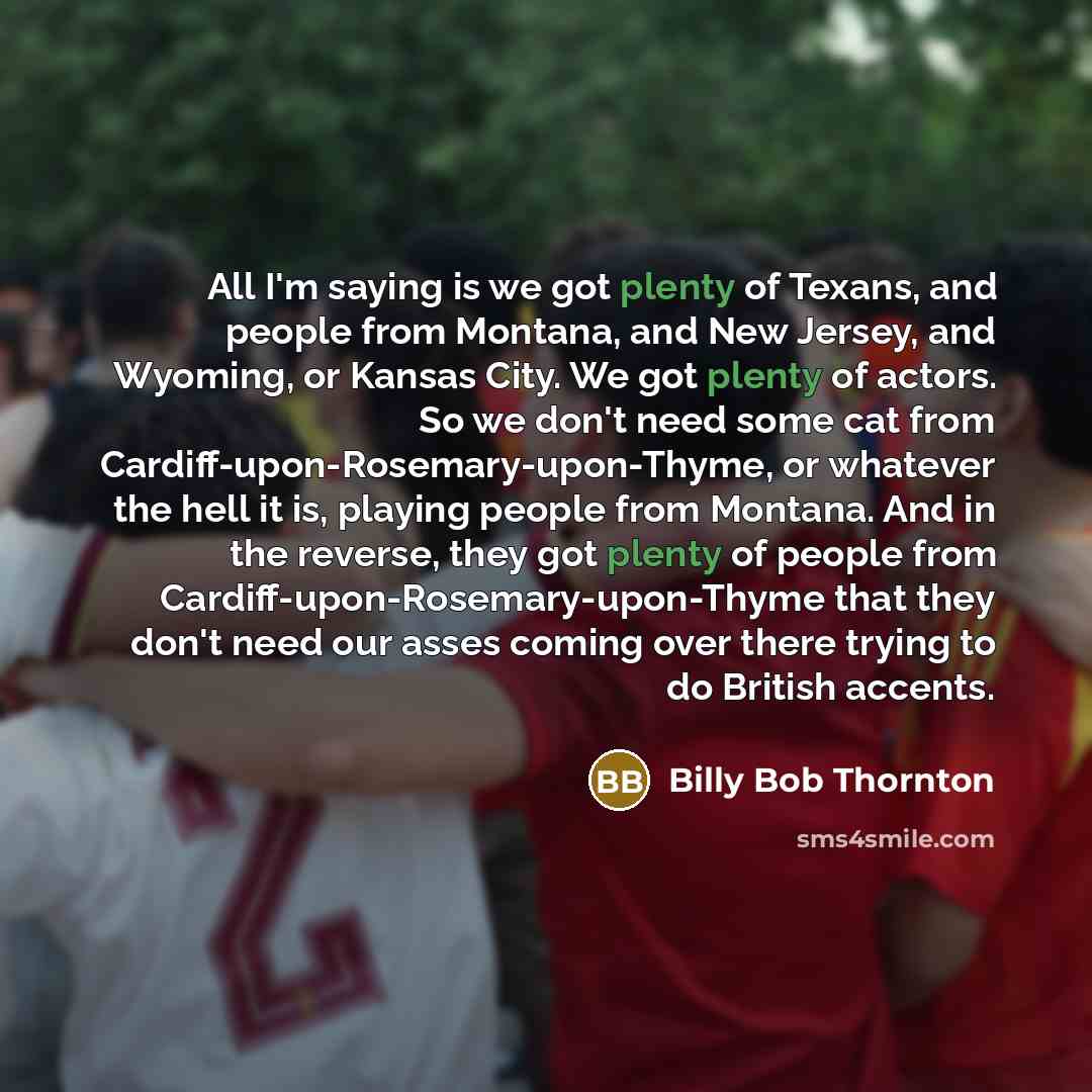 “All I'm saying is we got plenty of Texans, and people from Montana, and New Jersey, and Wyoming, or Kansas City. We got plenty of actors. So we don't need some cat from Cardiff-upon-Rosemary-upon-Thyme, or whatever the hell it is, playing people from Montana. And in the reverse, they got plenty of…” quote by Billy Bob Thornton