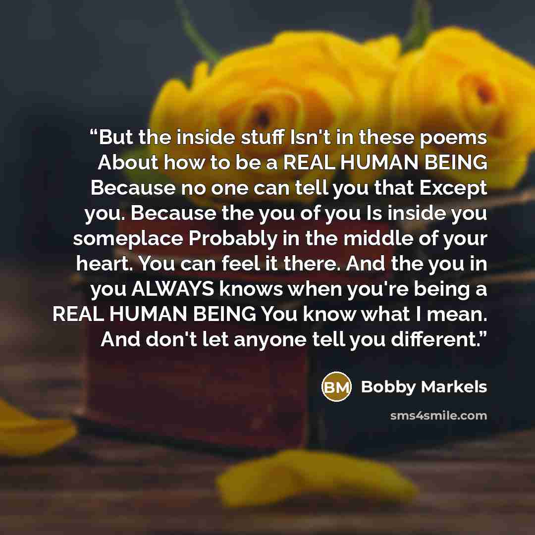“But the inside stuff Isn't in these poems About how to be a REAL HUMAN BEING Because no one can tell you that Except you. Because the you of you Is inside you someplace Probably in the middle of your heart. You can feel it there. And the you in you ALWAYS knows when you're being a REAL HUMAN BEING…” quote by Bobby Markels