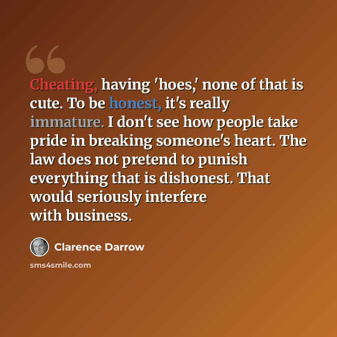 “Cheating, having 'hoes,' none of that is cute. To be honest, it's really immature. I don't see how people take pride in breaking someone's heart. The law does not pretend to punish everything that is dishonest. That would seriously interfere with business.” quote by Clarence Darrow