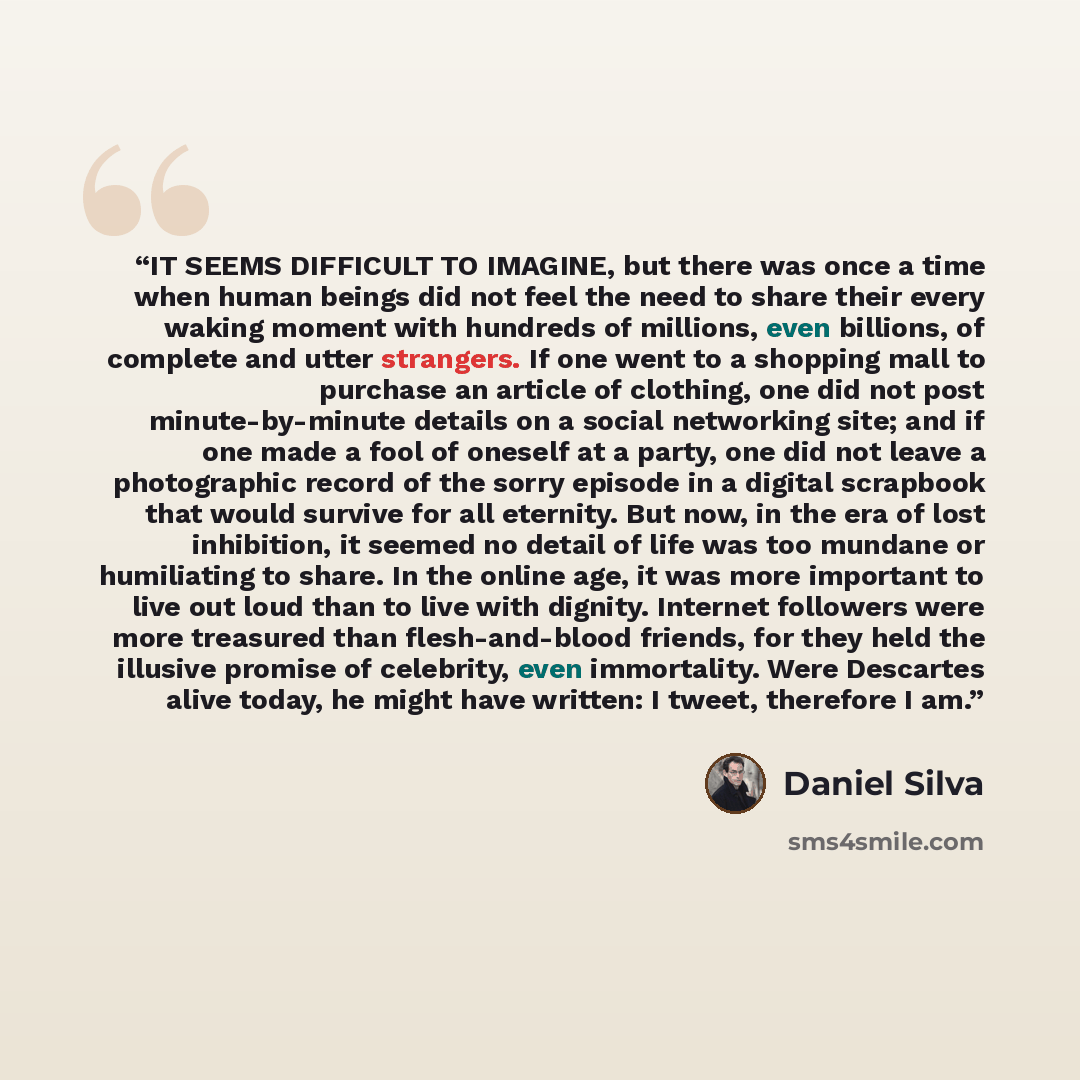 “IT SEEMS DIFFICULT TO IMAGINE, but there was once a time when human beings did not feel the need to share their every waking moment with hundreds of millions, even billions, of complete and utter strangers. If one went to a shopping mall to purchase an article of clothing, one did not post…” quote by Daniel Silva