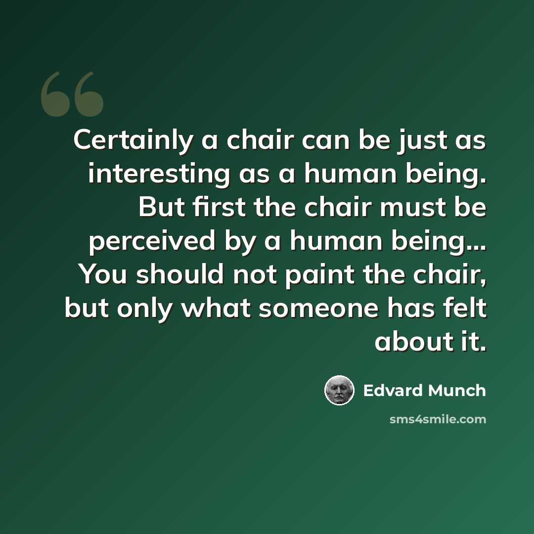 “Certainly a chair can be just as interesting as a human being. But first the chair must be perceived by a human being... You should not paint the chair, but only what someone has felt about it.” quote by Edvard Munch