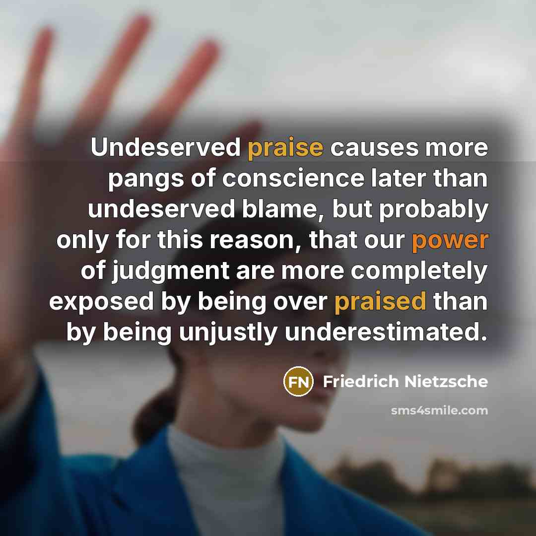 “Undeserved praise causes more pangs of conscience later than undeserved blame, but probably only for this reason, that our power of judgment are more completely exposed by being over praised than by being unjustly underestimated.” quote by Friedrich Nietzsche