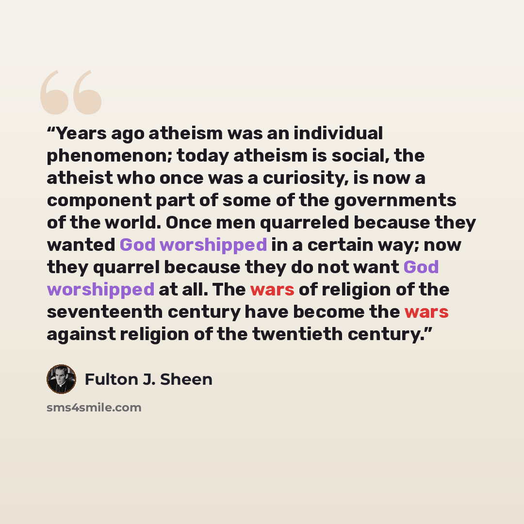 “Years ago atheism was an individual phenomenon; today atheism is social, the atheist who once was a curiosity, is now a component part of some of the governments of the world. Once men quarreled because they wanted God worshipped in a certain way; now they quarrel because they do not want God…” quote by Fulton J. Sheen