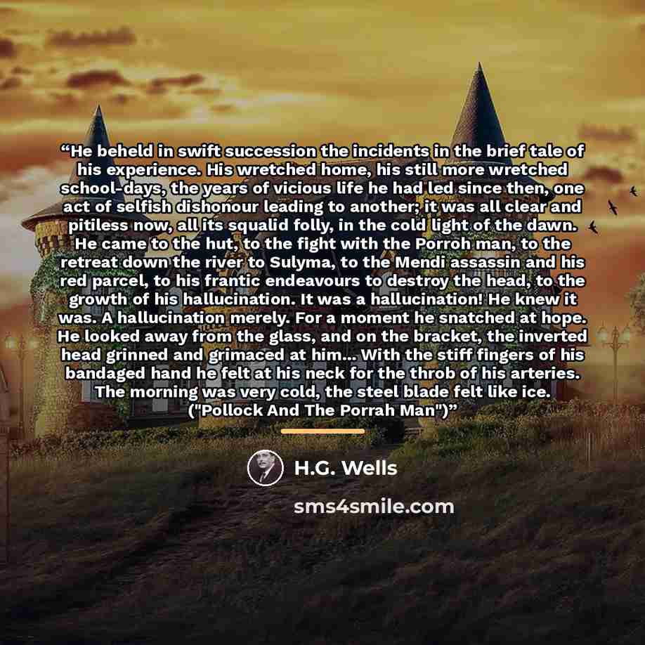 “He beheld in swift succession the incidents in the brief tale of his experience. His wretched home, his still more wretched school-days, the years of vicious life he had led since then, one act of selfish dishonour leading to another; it was all clear and pitiless now, all its squalid folly, in…” quote by H.G. Wells