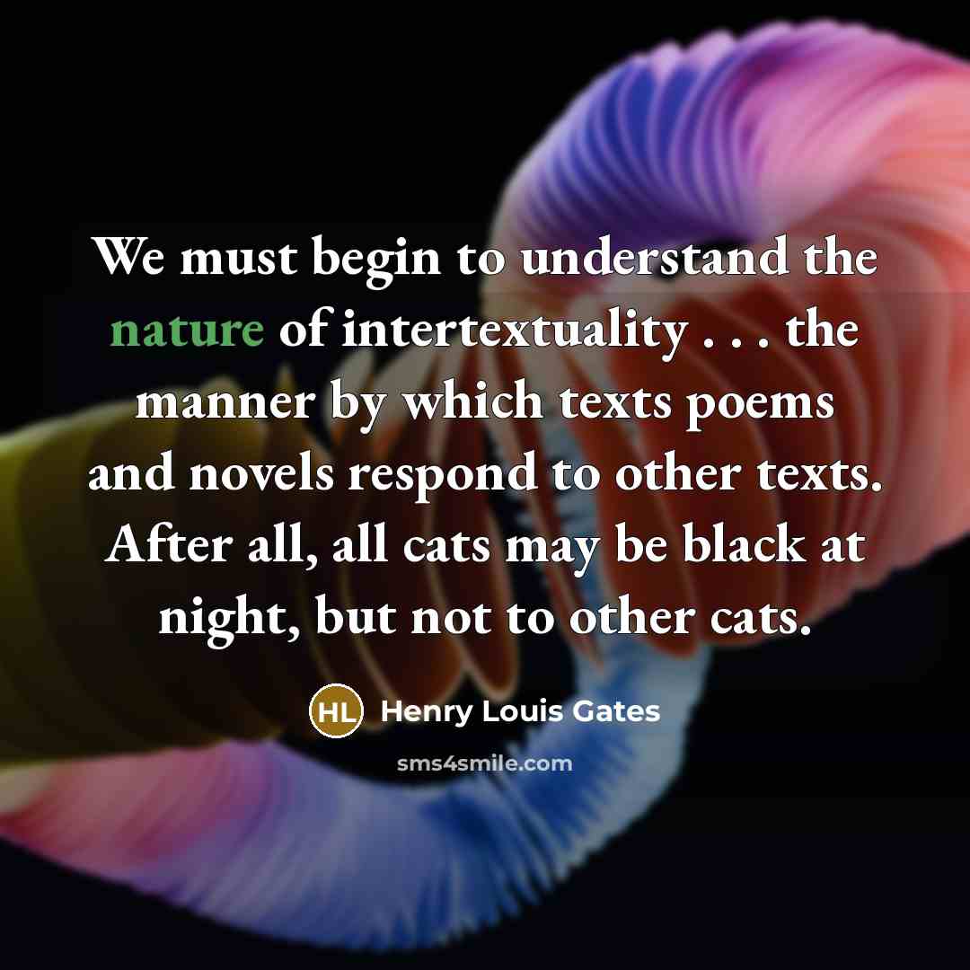 “We must begin to understand the nature of intertextuality . . . the manner by which texts poems and novels respond to other texts. After all, all cats may be black at night, but not to other cats.” quote by Henry Louis Gates