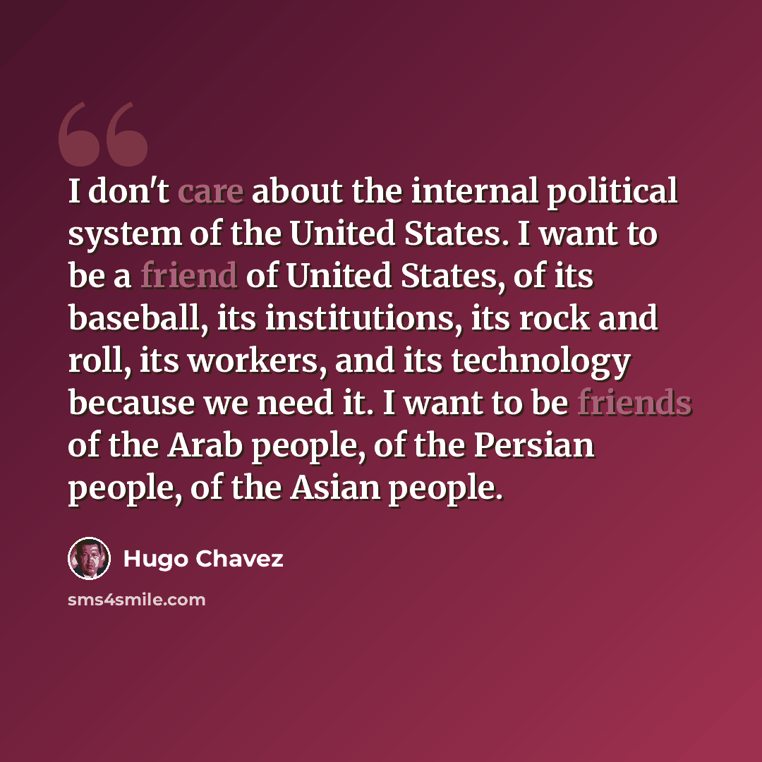 “I don't care about the internal political system of the United States. I want to be a friend of United States, of its baseball, its institutions, its rock and roll, its workers, and its technology because we need it. I want to be friends of the Arab people, of the Persian people, of the Asian…” quote by Hugo Chavez
