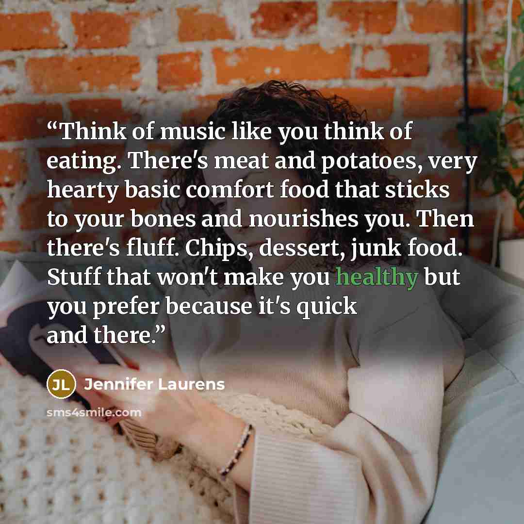 “Think of music like you think of eating. There's meat and potatoes, very hearty basic comfort food that sticks to your bones and nourishes you. Then there's fluff. Chips, dessert, junk food. Stuff that won't make you healthy but you prefer because it's quick and there.” quote by Jennifer Laurens