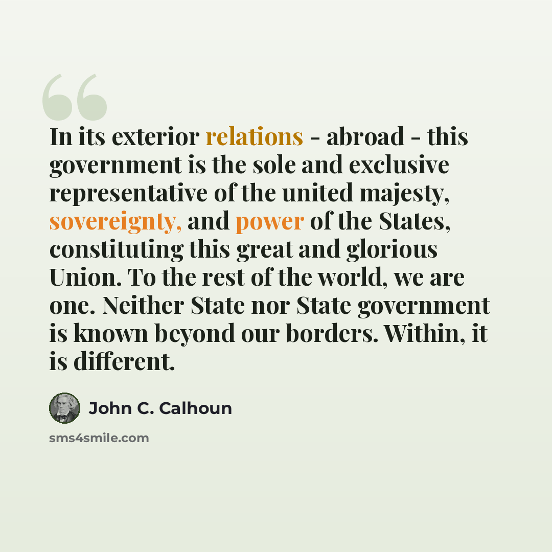 “In its exterior relations - abroad - this government is the sole and exclusive representative of the united majesty, sovereignty, and power of the States, constituting this great and glorious Union. To the rest of the world, we are one. Neither State nor State government is known beyond our…” quote by John C. Calhoun