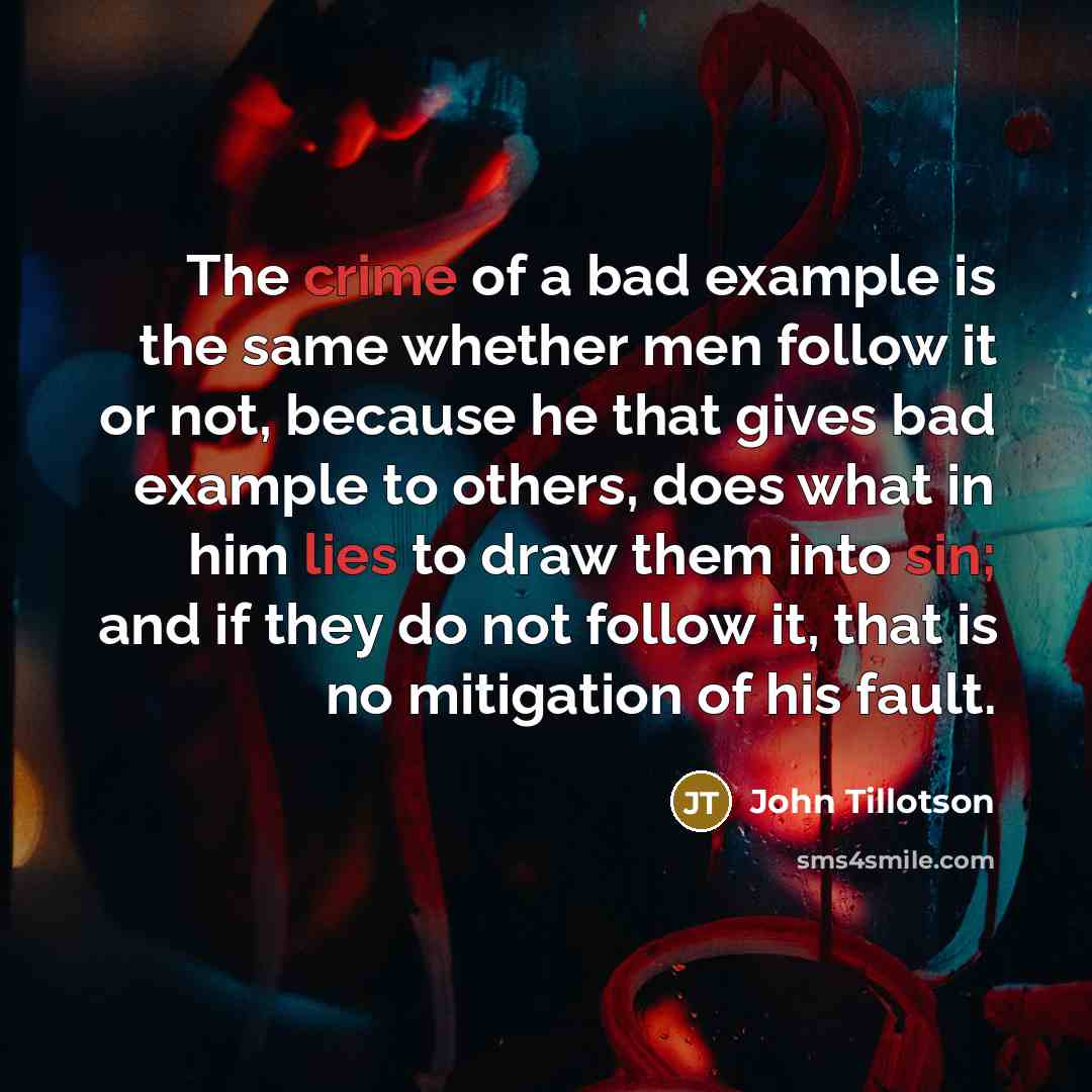 “The crime of a bad example is the same whether men follow it or not, because he that gives bad example to others, does what in him lies to draw them into sin; and if they do not follow it, that is no mitigation of his fault.” quote by John Tillotson