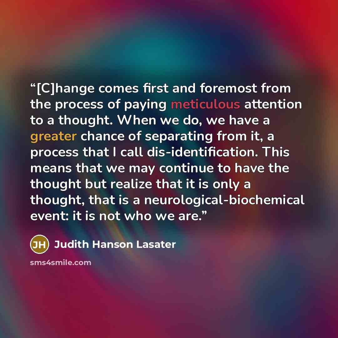 “[C]hange comes first and foremost from the process of paying meticulous attention to a thought. When we do, we have a greater chance of separating from it, a process that I call dis-identification. This means that we may continue to have the thought but realize that it is only a thought, that is a…” quote by Judith Hanson Lasater