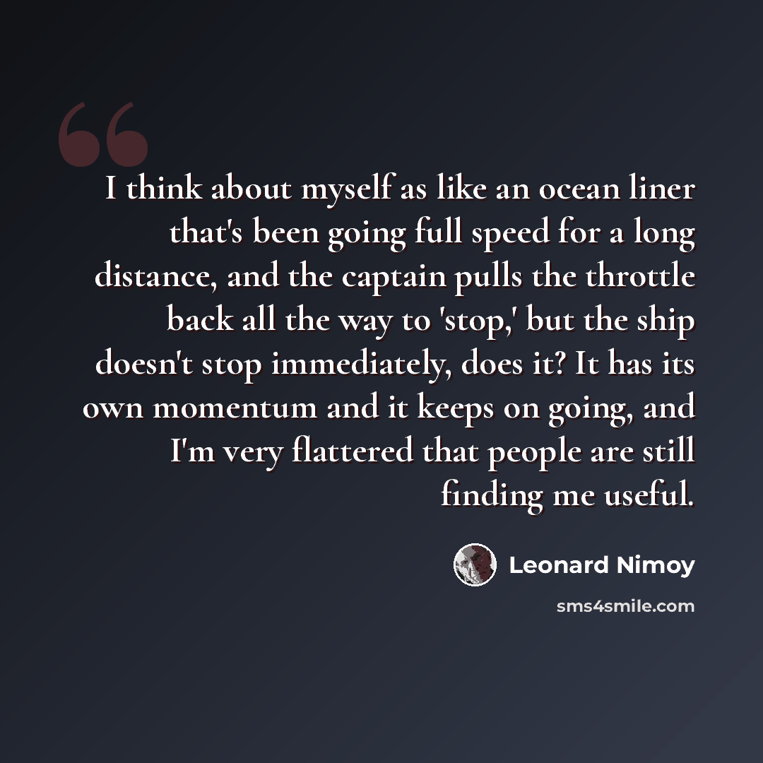 “I think about myself as like an ocean liner that's been going full speed for a long distance, and the captain pulls the throttle back all the way to 'stop,' but the ship doesn't stop immediately, does it? It has its own momentum and it keeps on going, and I'm very flattered that people are still…” quote by Leonard Nimoy