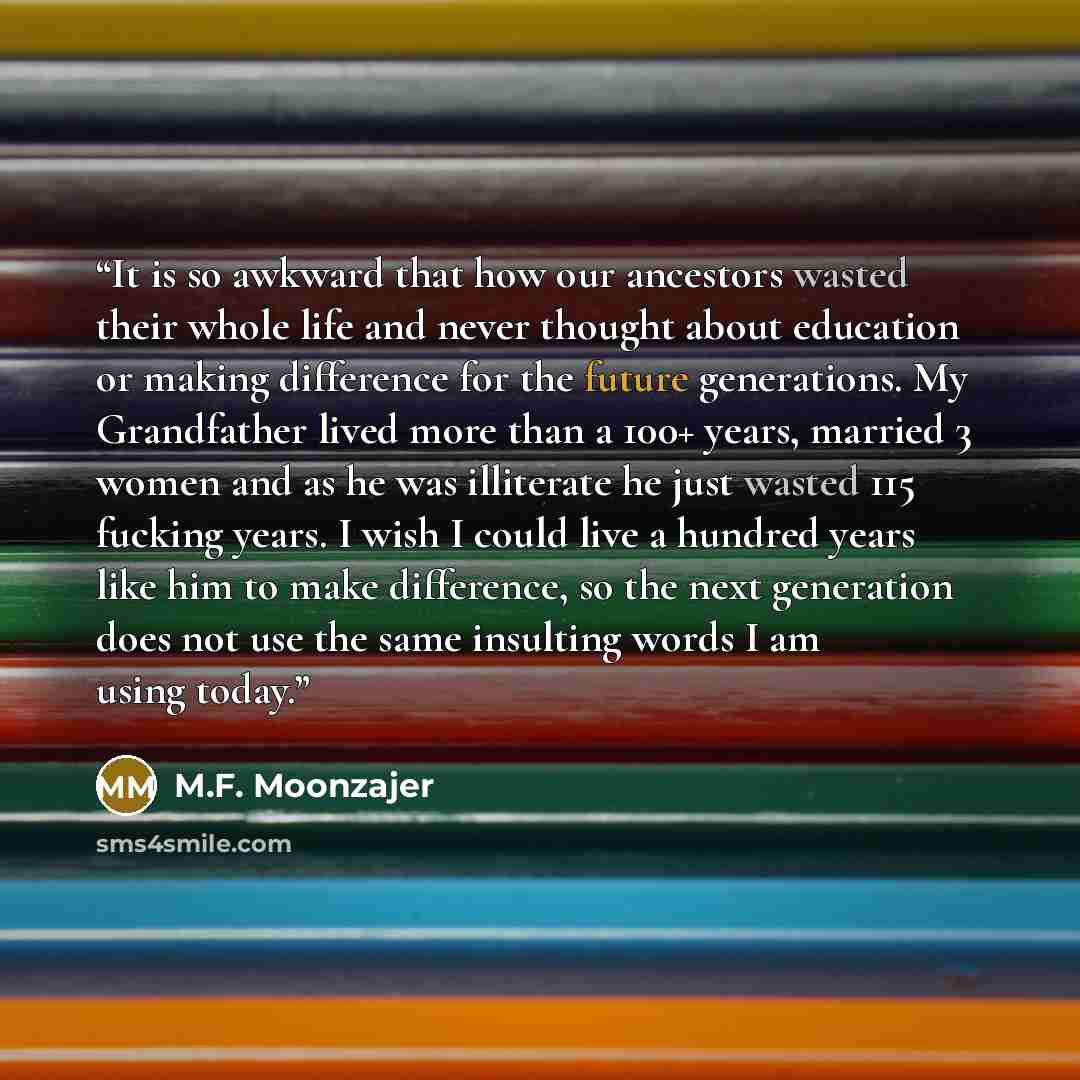“It is so awkward that how our ancestors wasted their whole life and never thought about education or making difference for the future generations. My Grandfather lived more than a 100+ years, married 3 women and as he was illiterate he just wasted 115 fucking years. I wish I could live a hundred…” quote by M.F. Moonzajer