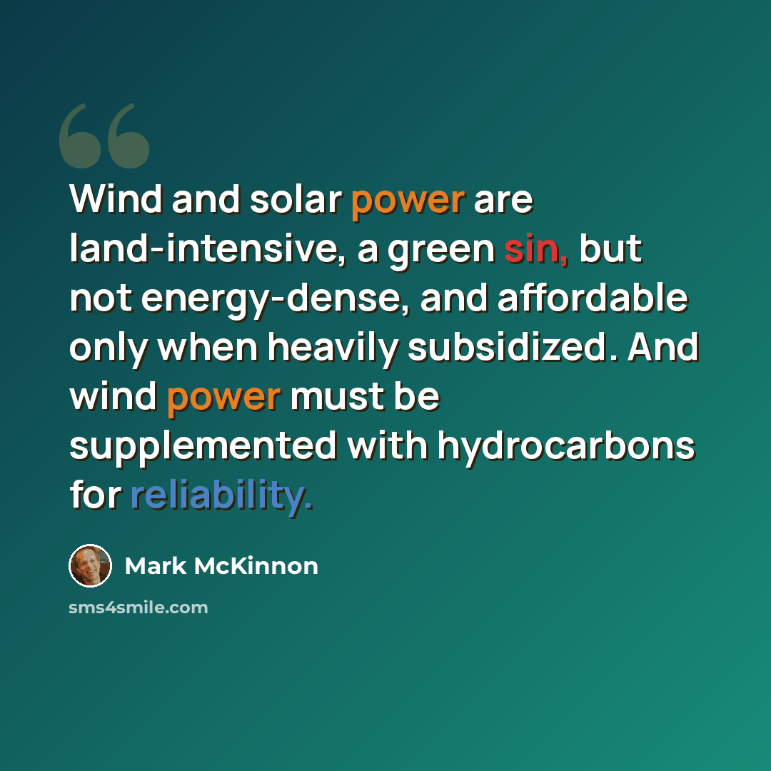 “Wind and solar power are land-intensive, a green sin, but not energy-dense, and affordable only when heavily subsidized. And wind power must be supplemented with hydrocarbons for reliability.” quote by Mark McKinnon