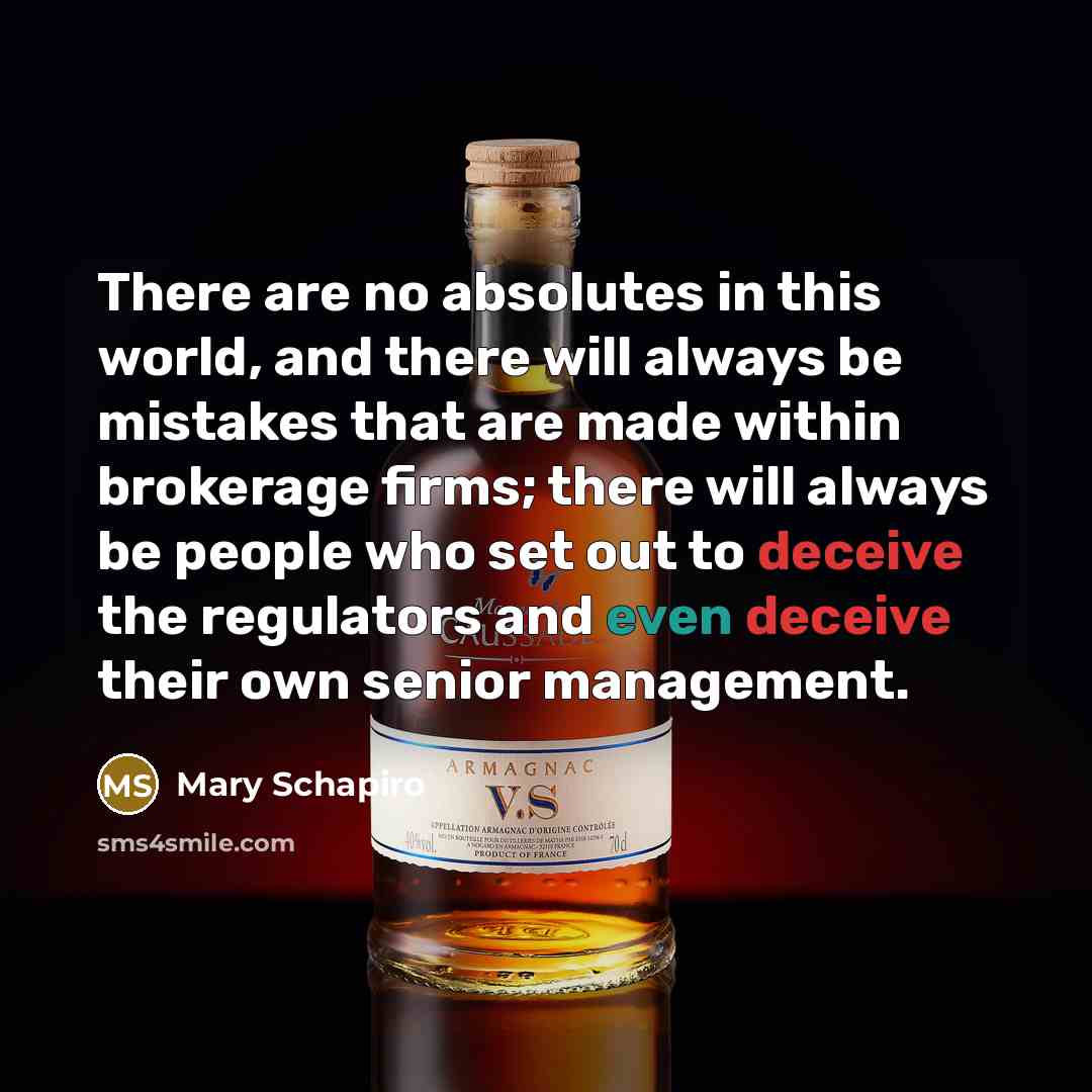 “There are no absolutes in this world, and there will always be mistakes that are made within brokerage firms; there will always be people who set out to deceive the regulators and even deceive their own senior management.” quote by Mary Schapiro