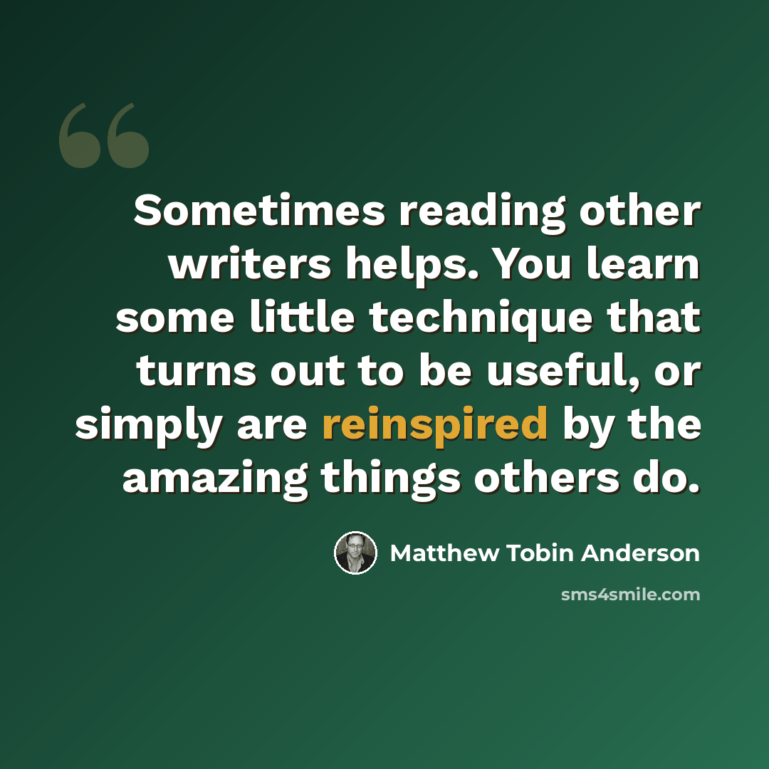 “Sometimes reading other writers helps. You learn some little technique that turns out to be useful, or simply are reinspired by the amazing things others do.” quote by Matthew Tobin Anderson